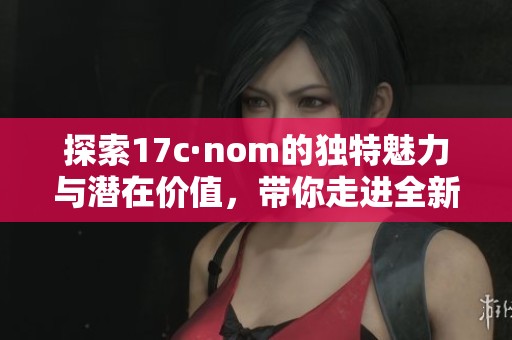 探索17c·nom的独特魅力与潜在价值，带你走进全新体验之旅