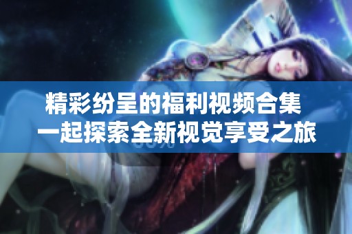 精彩纷呈的福利视频合集 一起探索全新视觉享受之旅