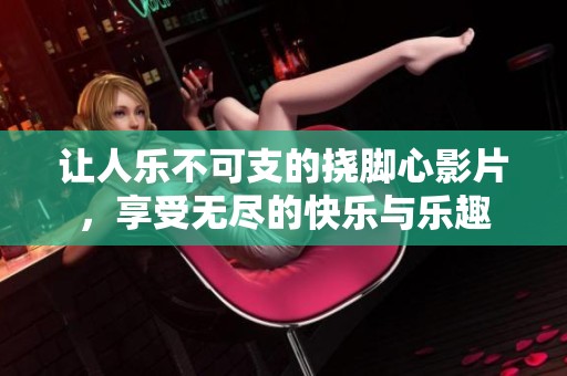 让人乐不可支的挠脚心影片，享受无尽的快乐与乐趣