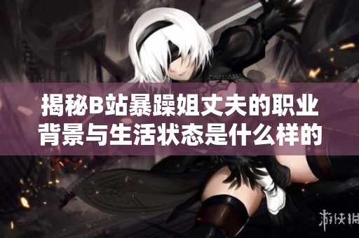 揭秘B站暴躁姐丈夫的职业背景与生活状态是什么样的