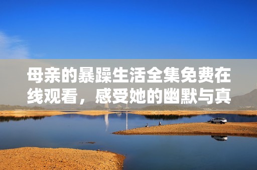 母亲的暴躁生活全集免费在线观看，感受她的幽默与真实人生故事