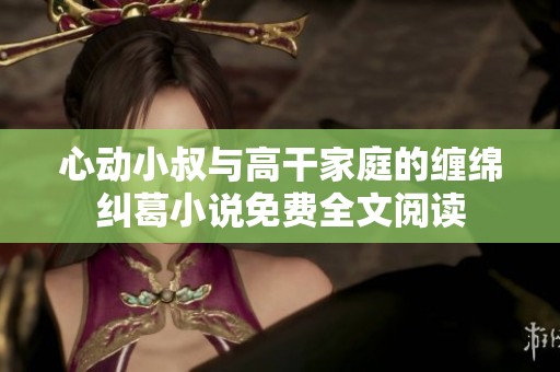 心动小叔与高干家庭的缠绵纠葛小说免费全文阅读
