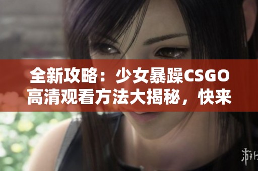 全新攻略：少女暴躁CSGO高清观看方法大揭秘，快来了解吧