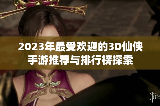 2023年最受欢迎的3D仙侠手游推荐与排行榜探索