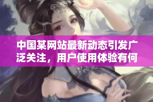 中国某网站最新动态引发广泛关注，用户使用体验有何改变