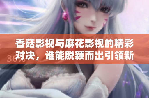 香菇影视与麻花影视的精彩对决，谁能脱颖而出引领新潮流