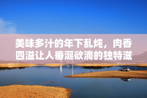 美味多汁的年下乱炖，肉香四溢让人垂涎欲滴的独特滋味