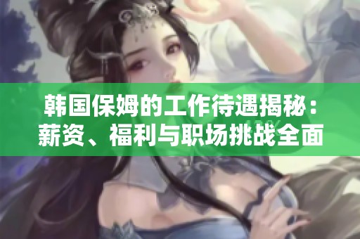 韩国保姆的工作待遇揭秘：薪资、福利与职场挑战全面分析