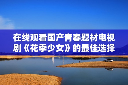 在线观看国产青春题材电视剧《花季少女》的最佳选择和全攻略