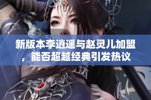 新版本李逍遥与赵灵儿加盟，能否超越经典引发热议