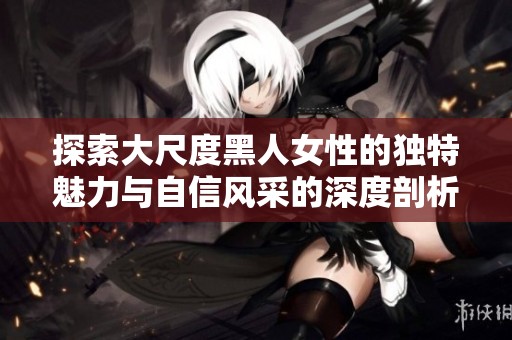 探索大尺度黑人女性的独特魅力与自信风采的深度剖析