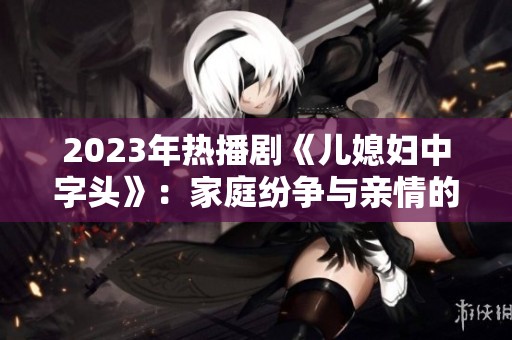 2023年热播剧《儿媳妇中字头》：家庭纷争与亲情的深刻探讨