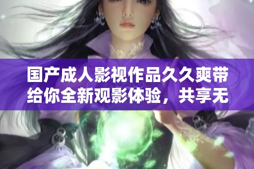 国产成人影视作品久久爽带给你全新观影体验，共享无限快乐时光
