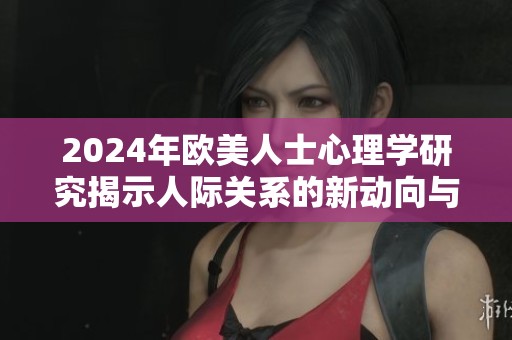 2024年欧美人士心理学研究揭示人际关系的新动向与挑战