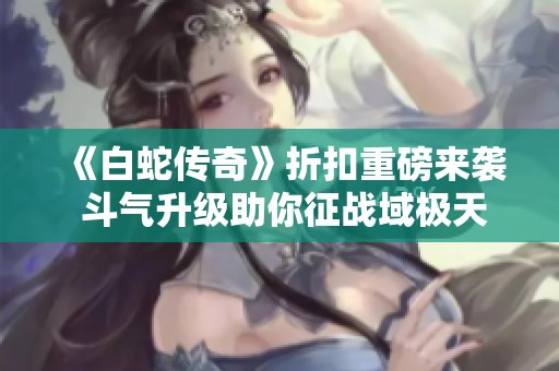 《白蛇传奇》折扣重磅来袭 斗气升级助你征战域极天下