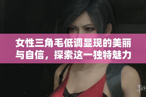 女性三角毛低调显现的美丽与自信，探索这一独特魅力的秘密