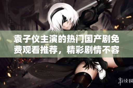 袁子仪主演的热门国产剧免费观看推荐，精彩剧情不容错过