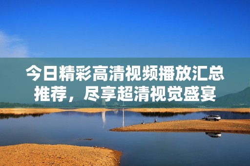 今日精彩高清视频播放汇总推荐，尽享超清视觉盛宴