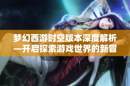 梦幻西游时空版本深度解析—开启探索游戏世界的新冒险之旅