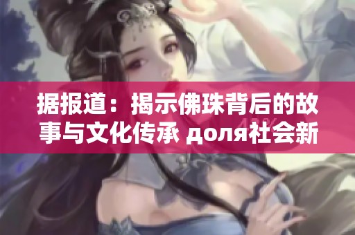 据报道：揭示佛珠背后的故事与文化传承 доля社会新闻