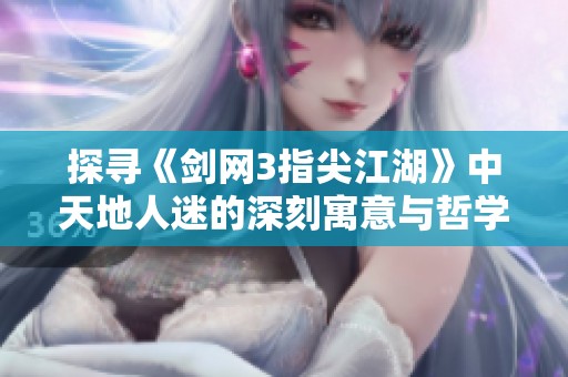 探寻《剑网3指尖江湖》中天地人迷的深刻寓意与哲学内涵