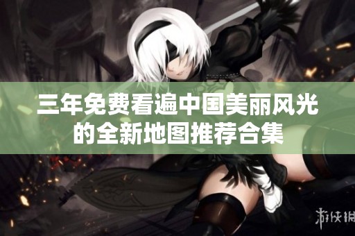 三年免费看遍中国美丽风光的全新地图推荐合集