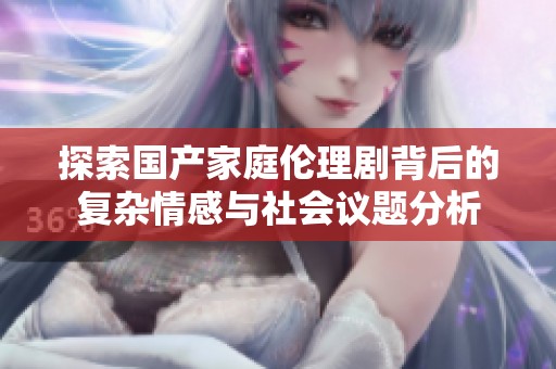 探索国产家庭伦理剧背后的复杂情感与社会议题分析