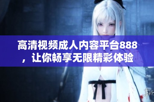 高清视频成人内容平台888，让你畅享无限精彩体验
