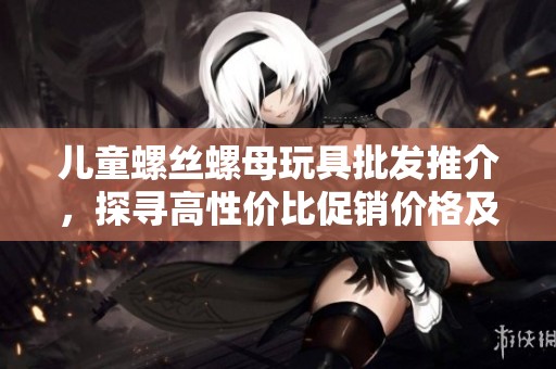 儿童螺丝螺母玩具批发推介，探寻高性价比促销价格及优质产地信息