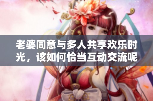 老婆同意与多人共享欢乐时光，该如何恰当互动交流呢