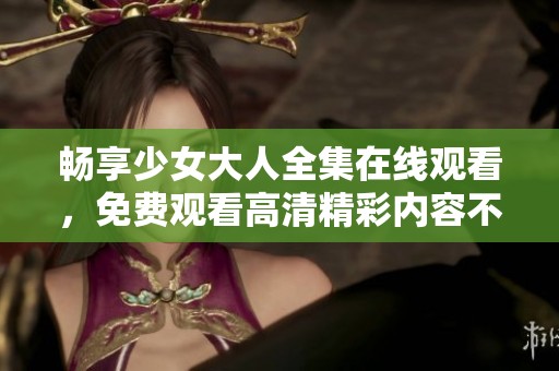 畅享少女大人全集在线观看，免费观看高清精彩内容不容错过