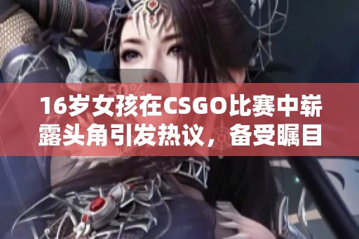 16岁女孩在CSGO比赛中崭露头角引发热议，备受瞩目的小花妹妹勇闯电竞世界