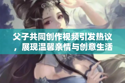 父子共同创作视频引发热议，展现温馨亲情与创意生活