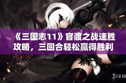 《三国志11》官渡之战速胜攻略，三回合轻松赢得胜利技巧揭秘