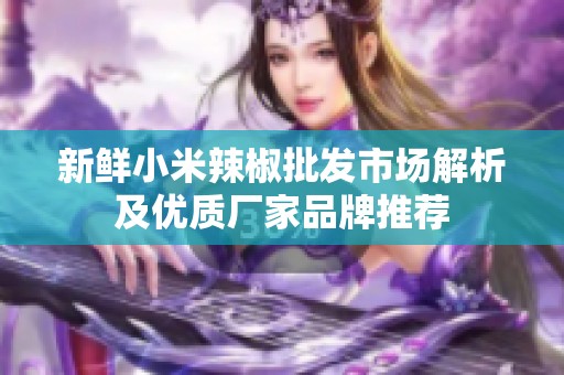 新鲜小米辣椒批发市场解析及优质厂家品牌推荐