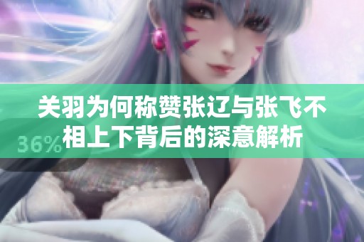 关羽为何称赞张辽与张飞不相上下背后的深意解析