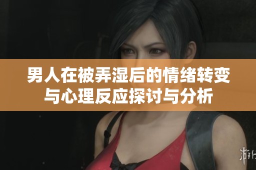男人在被弄湿后的情绪转变与心理反应探讨与分析
