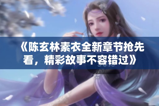 《陈玄林素衣全新章节抢先看，精彩故事不容错过》