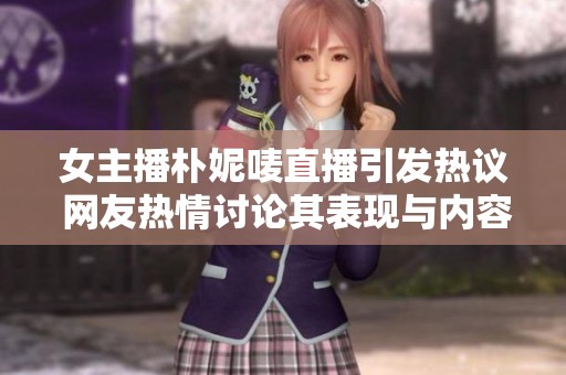 女主播朴妮唛直播引发热议 网友热情讨论其表现与内容