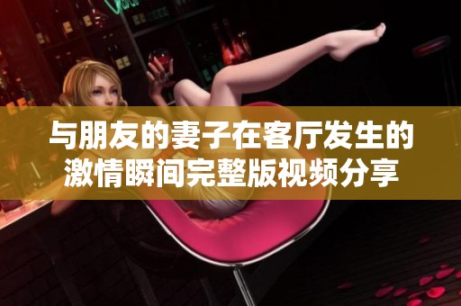 与朋友的妻子在客厅发生的激情瞬间完整版视频分享