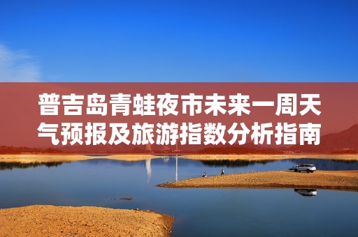普吉岛青蛙夜市未来一周天气预报及旅游指数分析指南
