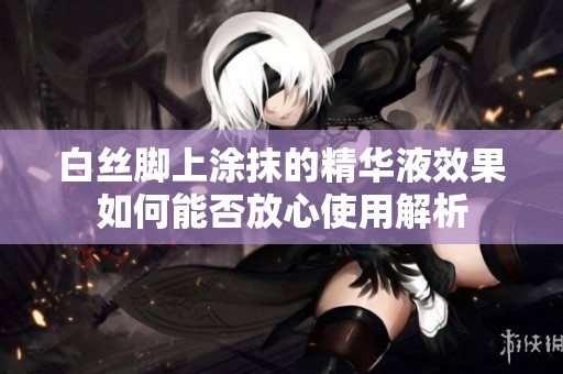 白丝脚上涂抹的精华液效果如何能否放心使用解析