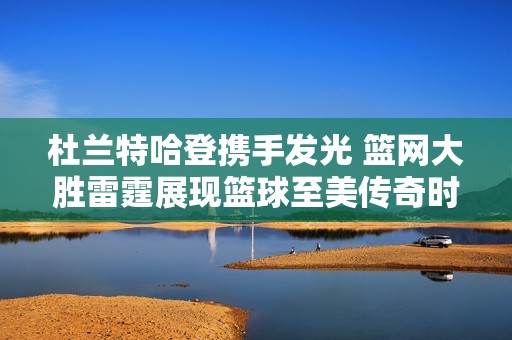 杜兰特哈登携手发光 篮网大胜雷霆展现篮球至美传奇时刻