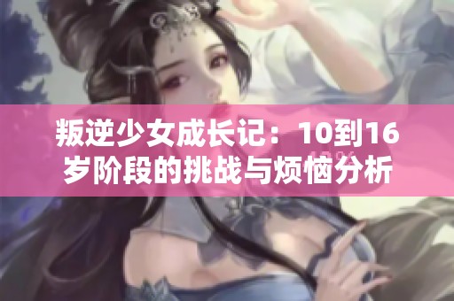 叛逆少女成长记：10到16岁阶段的挑战与烦恼分析