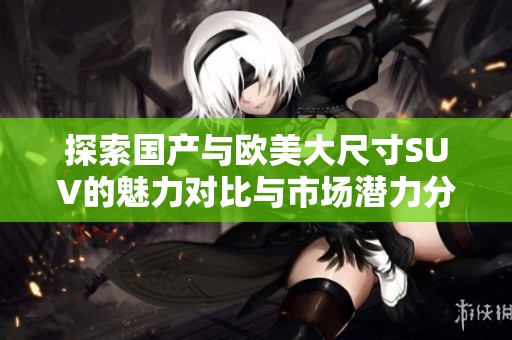 探索国产与欧美大尺寸SUV的魅力对比与市场潜力分析