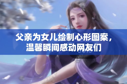 父亲为女儿绘制心形图案，温馨瞬间感动网友们