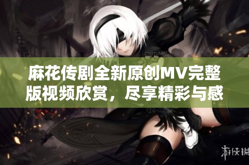 麻花传剧全新原创MV完整版视频欣赏，尽享精彩与感动！