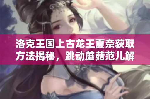 洛克王国上古龙王夏奈获取方法揭秘，跳动蘑菇范儿解析技巧