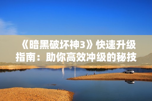 《暗黑破坏神3》快速升级指南：助你高效冲级的秘技与策略