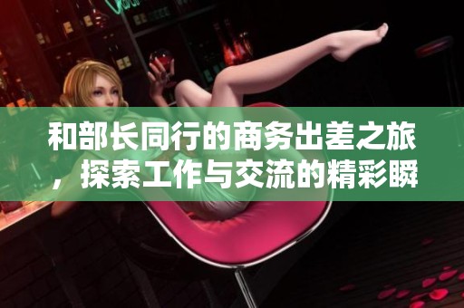 和部长同行的商务出差之旅，探索工作与交流的精彩瞬间